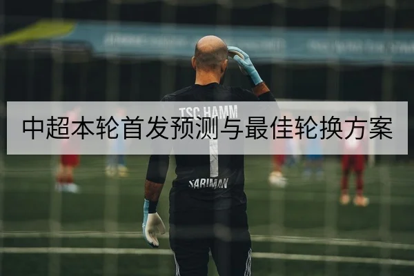 中超本轮首发预测与最佳轮换方案